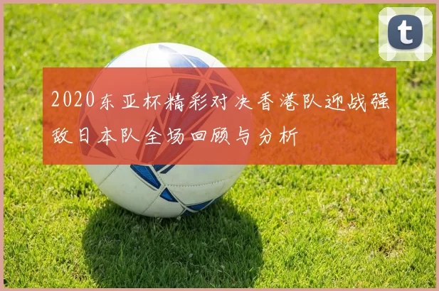 2020东亚杯精彩对决香港队迎战强敌日本队全场回顾与分析
