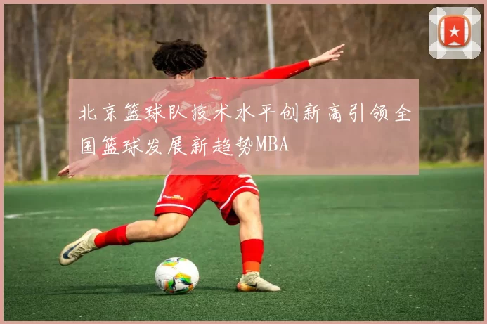 北京篮球队技术水平创新高引领全国篮球发展新趋势MBA
