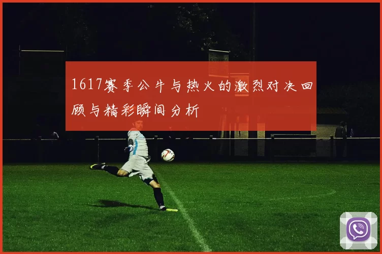 1617赛季公牛与热火的激烈对决回顾与精彩瞬间分析