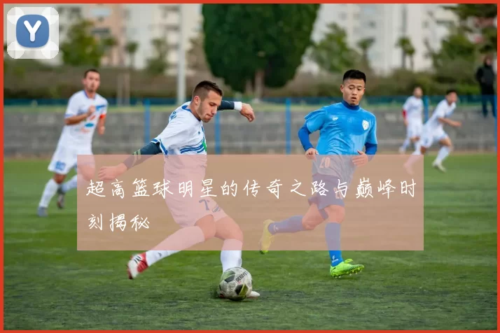 超高篮球明星的传奇之路与巅峰时刻揭秘