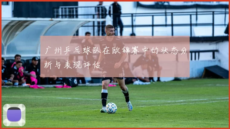 广州乒乓球队在欧锦赛中的状态分析与表现评估