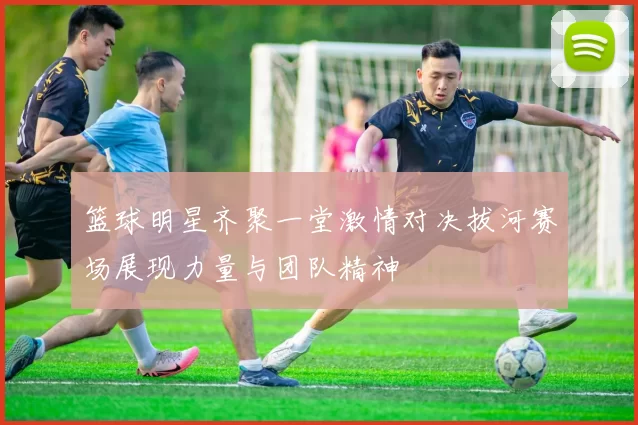 篮球明星齐聚一堂激情对决拔河赛场展现力量与团队精神