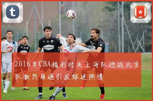 2016年CBA精彩对决上海队迎战北京队激烈角逐引发球迷热情