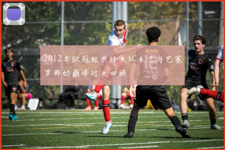 2012年欧冠经典对决AC米兰与巴塞罗那的巅峰对决回顾