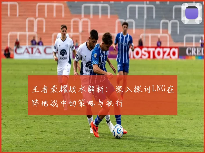 王者荣耀战术解析：深入探讨LNG在阵地战中的策略与执行