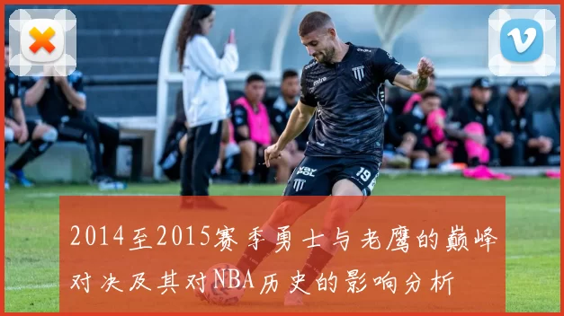 2014至2015赛季勇士与老鹰的巅峰对决及其对NBA历史的影响分析