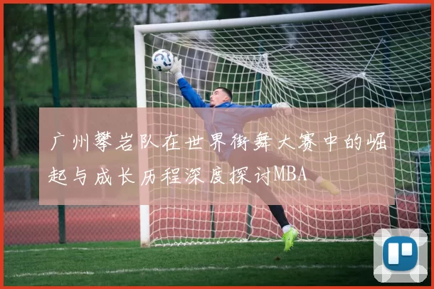 广州攀岩队在世界街舞大赛中的崛起与成长历程深度探讨MBA