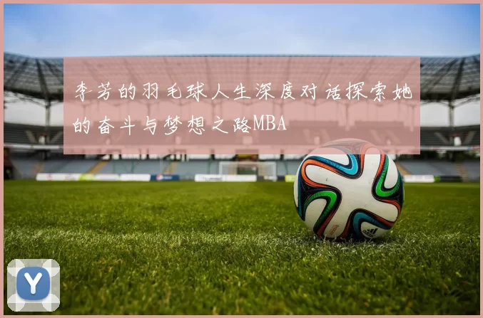 李芳的羽毛球人生深度对话探索她的奋斗与梦想之路MBA