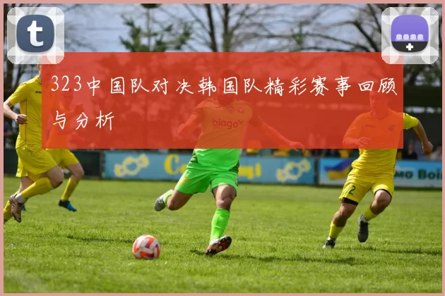 323中国队对决韩国队精彩赛事回顾与分析