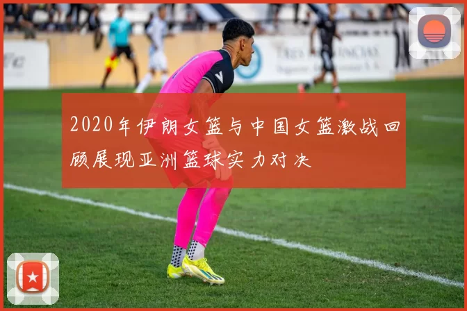 2020年伊朗女篮与中国女篮激战回顾展现亚洲篮球实力对决