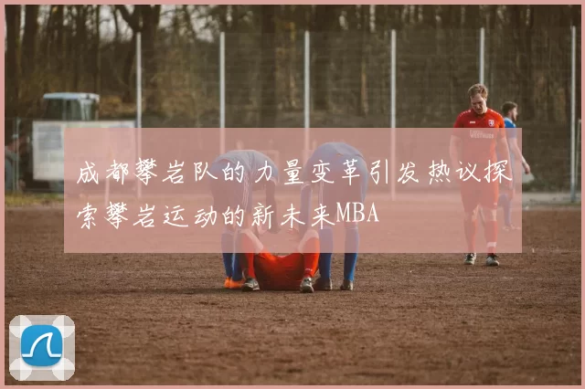 成都攀岩队的力量变革引发热议探索攀岩运动的新未来MBA